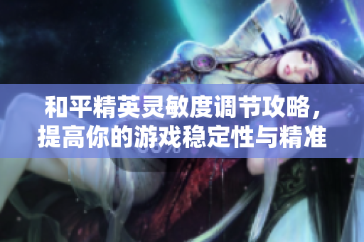 和平精英灵敏度调节攻略，提高你的游戏稳定性与精准度