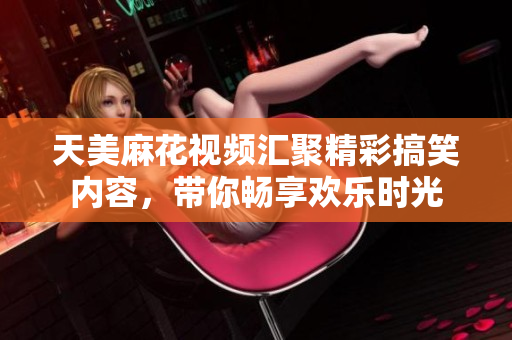 天美麻花视频汇聚精彩搞笑内容，带你畅享欢乐时光