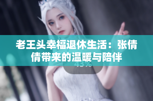 老王头幸福退休生活：张倩倩带来的温暖与陪伴