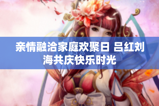 亲情融洽家庭欢聚日 吕红刘海共庆快乐时光