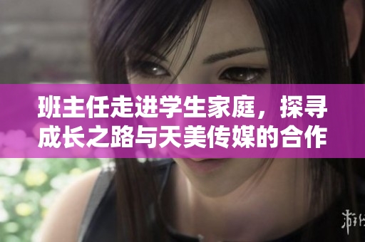 班主任走进学生家庭，探寻成长之路与天美传媒的合作思路