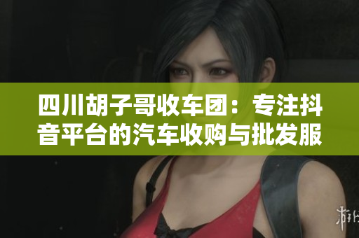 四川胡子哥收车团：专注抖音平台的汽车收购与批发服务
