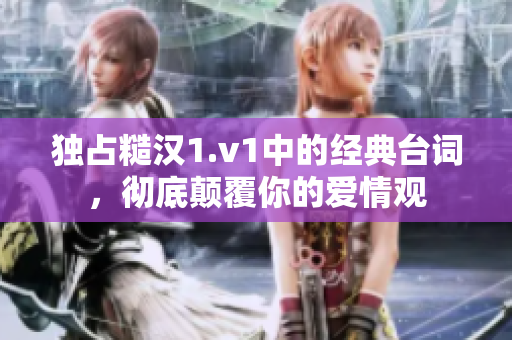 独占糙汉1.v1中的经典台词，彻底颠覆你的爱情观