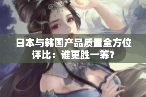 日本与韩国产品质量全方位评比：谁更胜一筹？