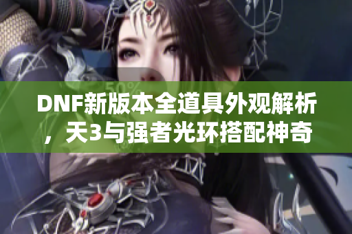 DNF新版本全道具外观解析，天3与强者光环搭配神奇针剂效果揭秘