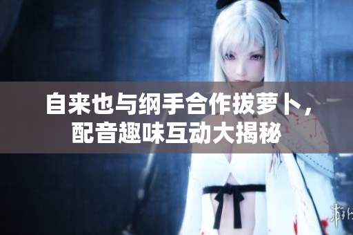 自来也与纲手合作拔萝卜，配音趣味互动大揭秘