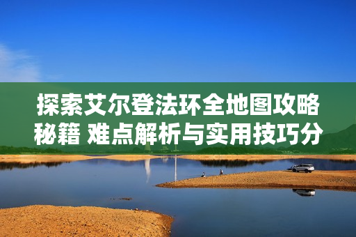 探索艾尔登法环全地图攻略秘籍 难点解析与实用技巧分享