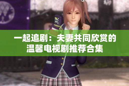 一起追剧：夫妻共同欣赏的温馨电视剧推荐合集