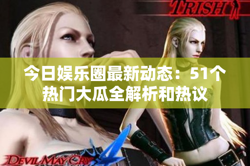 今日娱乐圈最新动态：51个热门大瓜全解析和热议