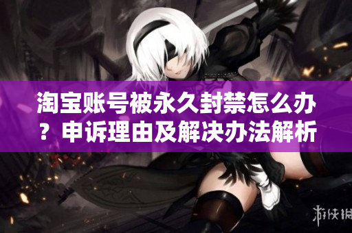 淘宝账号被永久封禁怎么办？申诉理由及解决办法解析