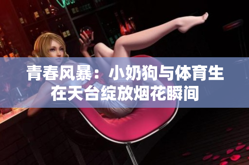 青春风暴：小奶狗与体育生在天台绽放烟花瞬间