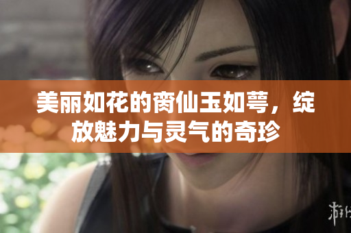 美丽如花的脔仙玉如萼，绽放魅力与灵气的奇珍
