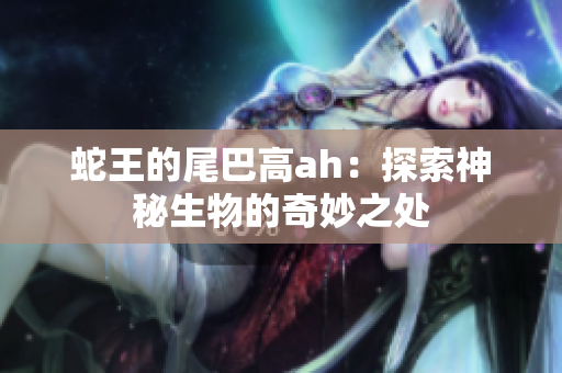 蛇王的尾巴高ah：探索神秘生物的奇妙之处