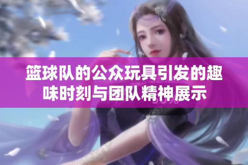 篮球队的公众玩具引发的趣味时刻与团队精神展示