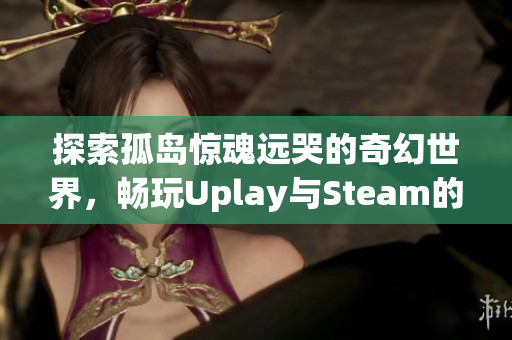 探索孤岛惊魂远哭的奇幻世界，畅玩Uplay与Steam的魅力