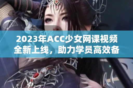 2023年ACC少女网课视频全新上线，助力学员高效备考！