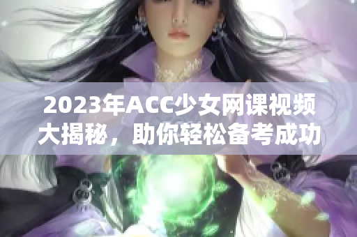 2023年ACC少女网课视频大揭秘，助你轻松备考成功