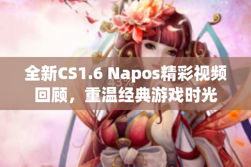 全新CS1.6 Napos精彩视频回顾，重温经典游戏时光