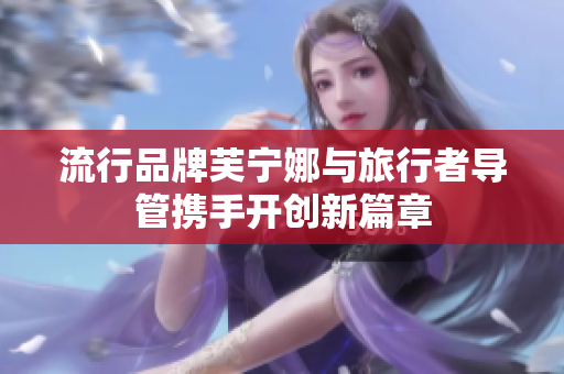 流行品牌芙宁娜与旅行者导管携手开创新篇章