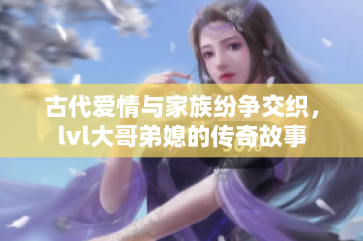 古代爱情与家族纷争交织，lvl大哥弟媳的传奇故事