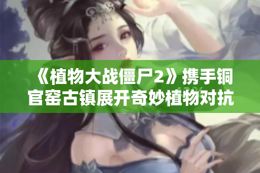 《植物大战僵尸2》携手铜官窑古镇展开奇妙植物对抗战