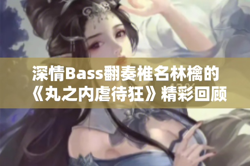 深情Bass翻奏椎名林檎的《丸之内虐待狂》精彩回顾