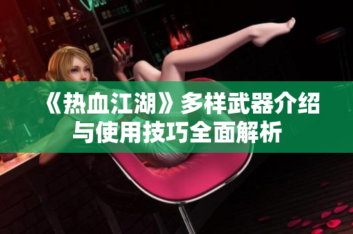 《热血江湖》多样武器介绍与使用技巧全面解析