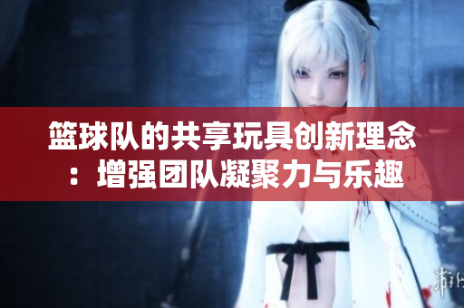 篮球队的共享玩具创新理念：增强团队凝聚力与乐趣