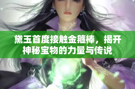 黛玉首度接触金箍棒，揭开神秘宝物的力量与传说