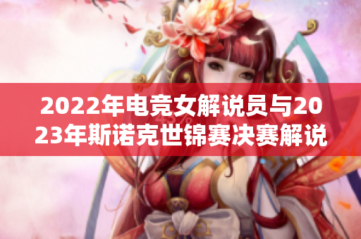 2022年电竞女解说员与2023年斯诺克世锦赛决赛解说员介绍