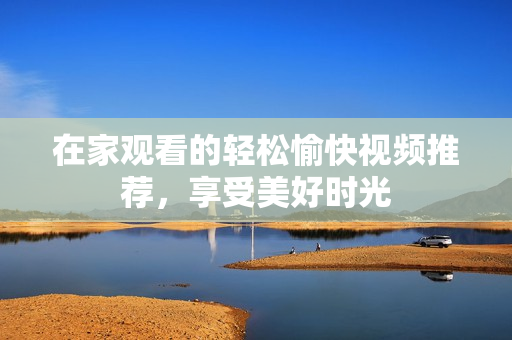 在家观看的轻松愉快视频推荐，享受美好时光