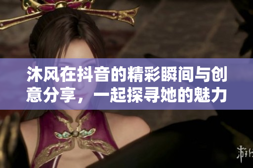 沐风在抖音的精彩瞬间与创意分享，一起探寻她的魅力世界