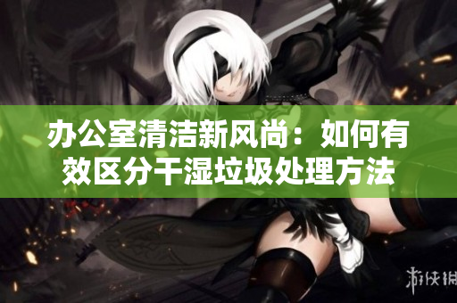 办公室清洁新风尚：如何有效区分干湿垃圾处理方法