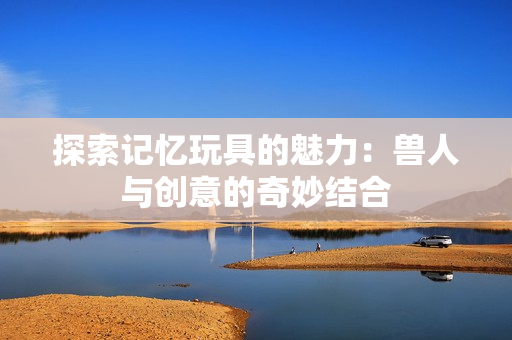 探索记忆玩具的魅力：兽人与创意的奇妙结合