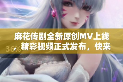 麻花传剧全新原创MV上线，精彩视频正式发布，快来观看！