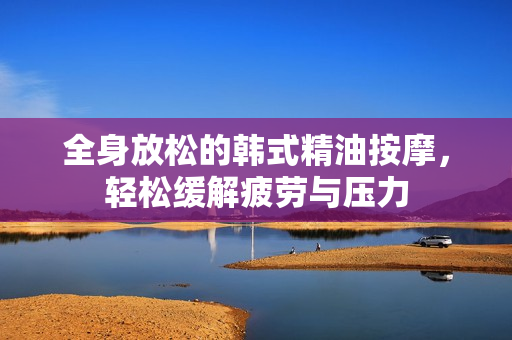 全身放松的韩式精油按摩，轻松缓解疲劳与压力