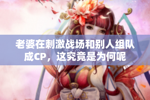 老婆在刺激战场和别人组队成CP，这究竟是为何呢
