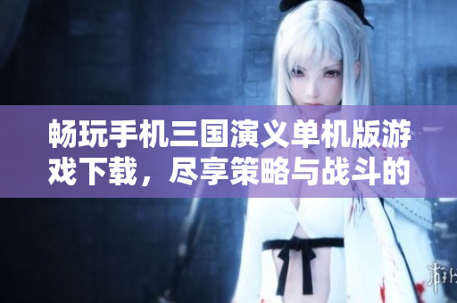 畅玩手机三国演义单机版游戏下载，尽享策略与战斗的乐趣