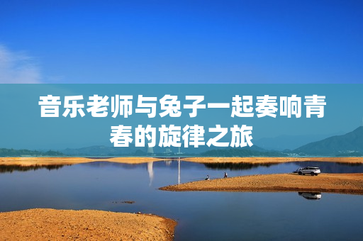 音乐老师与兔子一起奏响青春的旋律之旅