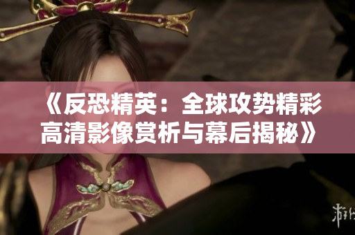 《反恐精英：全球攻势精彩高清影像赏析与幕后揭秘》