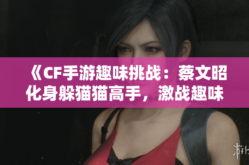 《CF手游趣味挑战：蔡文昭化身躲猫猫高手，激战趣味不停》