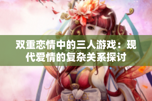 双重恋情中的三人游戏：现代爱情的复杂关系探讨