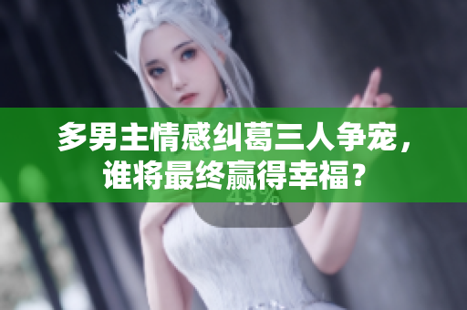 多男主情感纠葛三人争宠，谁将最终赢得幸福？