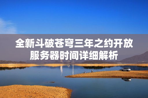 全新斗破苍穹三年之约开放服务器时间详细解析