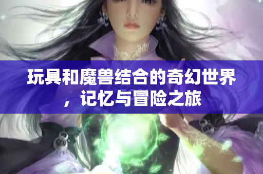 玩具和魔兽结合的奇幻世界，记忆与冒险之旅