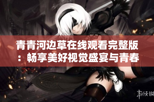 青青河边草在线观看完整版：畅享美好视觉盛宴与青春回忆
