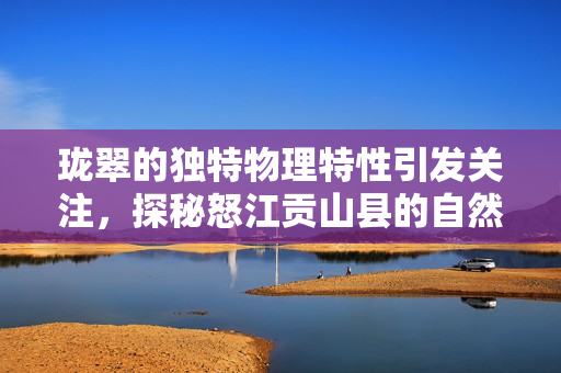 珑翠的独特物理特性引发关注，探秘怒江贡山县的自然奇观