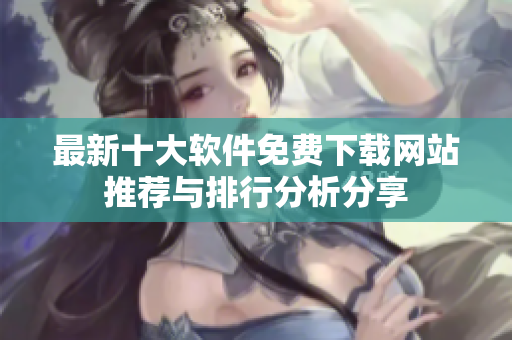 最新十大软件免费下载网站推荐与排行分析分享