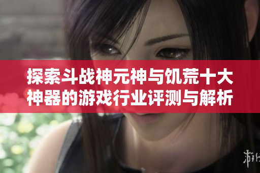 探索斗战神元神与饥荒十大神器的游戏行业评测与解析