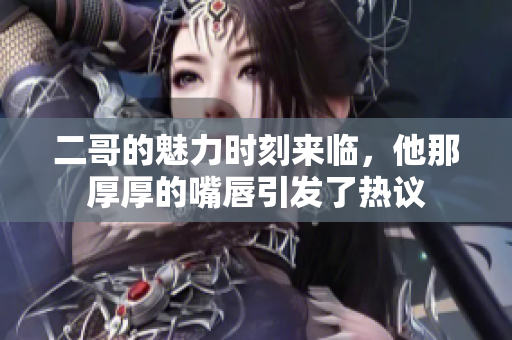 二哥的魅力时刻来临，他那厚厚的嘴唇引发了热议
